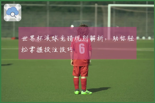 世界杯滚球竞猜规则解析，助你轻松掌握投注技巧