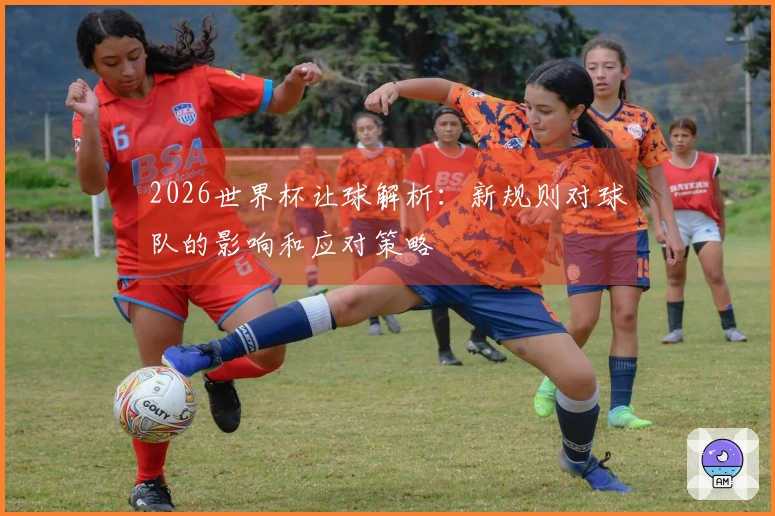 2026世界杯让球解析：新规则对球队的影响和应对策略