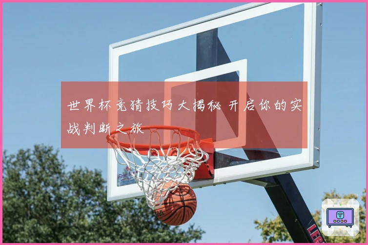 世界杯竞猜技巧大揭秘 开启你的实战判断之旅