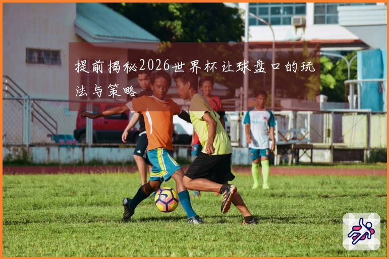 提前揭秘2026世界杯让球盘口的玩法与策略